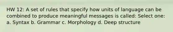 HW 12: A set of rules that specify how units of language can be combined to produce meaningful messages is called: Select one: a. Syntax b. Grammar c. Morphology d. Deep structure