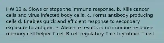 HW 12 a. Slows or stops the immune response. b. Kills cancer cells and virus infected body cells. c. Forms antibody producing cells d. Enables quick and efficient response to secondary exposure to antigen. e. Absence results in no immune response memory cell helper T cell B cell regulatory T cell cytotoxic T cell