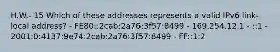 H.W.- 15 Which of these addresses represents a valid IPv6 link-local address? - FE80::2cab:2a76:3f57:8499 - 169.254.12.1 - ::1 - 2001:0:4137:9e74:2cab:2a76:3f57:8499 - FF::1:2