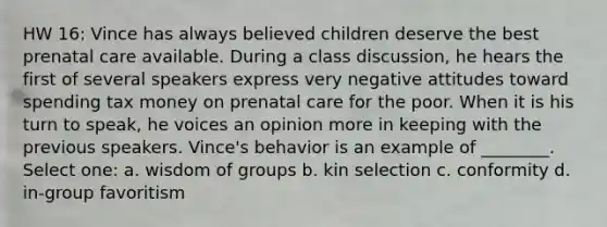 HW 16: Vince has always believed children deserve the best prenatal care available. During a class discussion, he hears the first of several speakers express very negative attitudes toward spending tax money on prenatal care for the poor. When it is his turn to speak, he voices an opinion more in keeping with the previous speakers. Vince's behavior is an example of ________. Select one: a. wisdom of groups b. kin selection c. conformity d. in-group favoritism