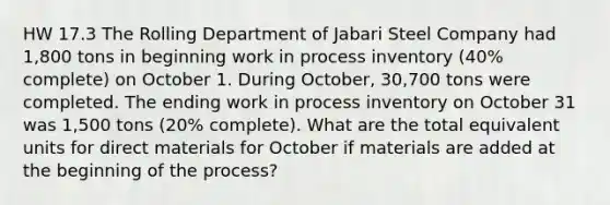 HW 17.3 The Rolling Department of Jabari Steel Company had 1,800 tons in beginning work in process inventory (40% complete) on October 1. During October, 30,700 tons were completed. The ending work in process inventory on October 31 was 1,500 tons (20% complete). What are the total equivalent units for direct materials for October if materials are added at the beginning of the process?