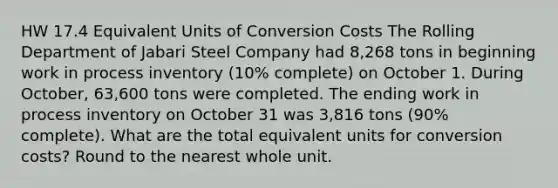 HW 17.4 Equivalent Units of Conversion Costs The Rolling Department of Jabari Steel Company had 8,268 tons in beginning work in process inventory (10% complete) on October 1. During October, 63,600 tons were completed. The ending work in process inventory on October 31 was 3,816 tons (90% complete). What are the total equivalent units for conversion costs? Round to the nearest whole unit.