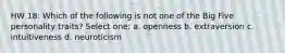 HW 18: Which of the following is not one of the Big Five personality traits? Select one: a. openness b. extraversion c. intuitiveness d. neuroticism