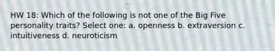 HW 18: Which of the following is not one of the Big Five personality traits? Select one: a. openness b. extraversion c. intuitiveness d. neuroticism