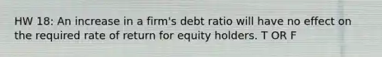 HW 18: An increase in a firm's debt ratio will have no effect on the required rate of return for equity holders. T OR F