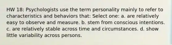 HW 18: Psychologists use the term personality mainly to refer to characteristics and behaviors that: Select one: a. are relatively easy to observe and measure. b. stem from conscious intentions. c. are relatively stable across time and circumstances. d. show little variability across persons.