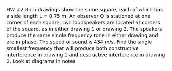 HW #2 Both drawings show the same square, each of which has a side length L = 0.75 m, An observer O is stationed at one corner of each square, Two loudspeakers are located at corners of the square, as in either drawing 1 or drawing 2, The speakers produce the same single-frequency tone in either drawing and are in phase, The <a href='https://www.questionai.com/knowledge/kxcdyc5t7b-speed-of-sound' class='anchor-knowledge'>speed of sound</a> is 434 m/s, Find the single smallest frequency that will produce both constructive interference in drawing 1 and destructive interference in drawing 2, Look at diagrams in notes