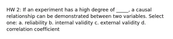 HW 2: If an experiment has a high degree of _____, a causal relationship can be demonstrated between two variables. Select one: a. reliability b. internal validity c. external validity d. correlation coefficient