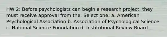 HW 2: Before psychologists can begin a research project, they must receive approval from the: Select one: a. American Psychological Association b. Association of Psychological Science c. National Science Foundation d. Institutional Review Board