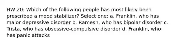 HW 20: Which of the following people has most likely been prescribed a mood stabilizer? Select one: a. Franklin, who has major depressive disorder b. Ramesh, who has bipolar disorder c. Trista, who has obsessive-compulsive disorder d. Franklin, who has panic attacks