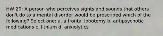 HW 20: A person who perceives sights and sounds that others don't do to a mental disorder would be prescribed which of the following? Select one: a. a frontal lobotomy b. antipsychotic medications c. lithium d. anxiolytics