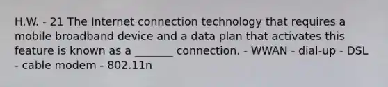 H.W. - 21 The Internet connection technology that requires a mobile broadband device and a data plan that activates this feature is known as a _______ connection. - WWAN - dial-up - DSL - cable modem - 802.11n