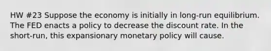 HW #23 Suppose the economy is initially in long-run equilibrium. The FED enacts a policy to decrease the discount rate. In the short-run, this expansionary <a href='https://www.questionai.com/knowledge/kEE0G7Llsx-monetary-policy' class='anchor-knowledge'>monetary policy</a> will cause.