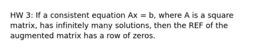 HW 3: If a consistent equation Ax = b, where A is a square matrix, has infinitely many solutions, then the REF of the augmented matrix has a row of zeros.