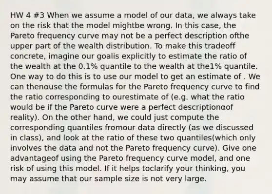 HW 4 #3 When we assume a model of our data, we always take on the risk that the model mightbe wrong. In this case, the Pareto frequency curve may not be a perfect description ofthe upper part of the wealth distribution. To make this tradeoff concrete, imagine our goalis explicitly to estimate the ratio of the wealth at the 0.1% quantile to the wealth at the1% quantile. One way to do this is to use our model to get an estimate of . We can thenαuse the formulas for the Pareto frequency curve to find the ratio corresponding to ourestimate of (e.g. what the ratio would be if the Pareto curve were a perfect descriptionαof reality). On the other hand, we could just compute the corresponding quantiles fromour data directly (as we discussed in class), and look at the ratio of these two quantiles(which only involves the data and not the Pareto frequency curve). Give one advantageof using the Pareto frequency curve model, and one risk of using this model. If it helps toclarify your thinking, you may assume that our sample size is not very large.