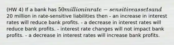 (HW 4) If a bank has 50 million in rate-sensitive assets and20 million in rate-sensitive liabilities then - an increase in interest rates will reduce bank profits. - a decrease in interest rates will reduce bank profits. - interest rate changes will not impact bank profits. - a decrease in interest rates will increase bank profits.