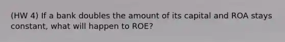 (HW 4) If a bank doubles the amount of its capital and ROA stays constant, what will happen to ROE?