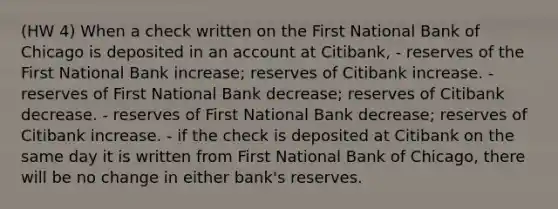 (HW 4) When a check written on the First National Bank of Chicago is deposited in an account at Citibank, - reserves of the First National Bank increase; reserves of Citibank increase. - reserves of First National Bank decrease; reserves of Citibank decrease. - reserves of First National Bank decrease; reserves of Citibank increase. - if the check is deposited at Citibank on the same day it is written from First National Bank of Chicago, there will be no change in either bank's reserves.