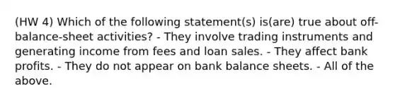 (HW 4) Which of the following statement(s) is(are) true about off-balance-sheet activities? - They involve trading instruments and generating income from fees and loan sales. - They affect bank profits. - They do not appear on bank balance sheets. - All of the above.