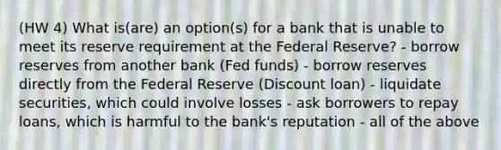 (HW 4) What is(are) an option(s) for a bank that is unable to meet its reserve requirement at the Federal Reserve? - borrow reserves from another bank (Fed funds) - borrow reserves directly from the Federal Reserve (Discount loan) - liquidate securities, which could involve losses - ask borrowers to repay loans, which is harmful to the bank's reputation - all of the above