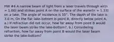 HW #4 A narrow beam of light from a laser travels through air(n = 1.00) and strikes point A on the surface of the water(n = 1.33) on a lake, The angle of incidence is 55°, The depth of the lake is 3.0 m, On the flat lake-bottom is point B, directly below point A, a.) If refraction did not occur, how far away from point B would the laser beam strike the lake-bottom?, b.) Considering refraction, how far away from point B would the laser beam strike the lake-bottom?