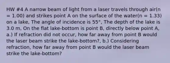 HW #4 A narrow beam of light from a laser travels through air(n = 1.00) and strikes point A on the surface of the water(n = 1.33) on a lake, The angle of incidence is 55°, The depth of the lake is 3.0 m, On the flat lake-bottom is point B, directly below point A, a.) If refraction did not occur, how far away from point B would the laser beam strike the lake-bottom?, b.) Considering refraction, how far away from point B would the laser beam strike the lake-bottom?