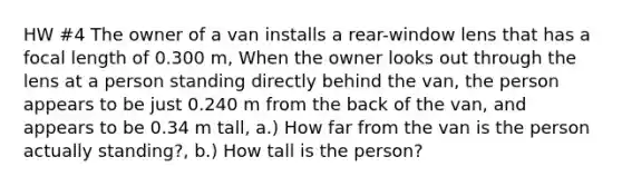 HW #4 The owner of a van installs a rear-window lens that has a focal length of 0.300 m, When the owner looks out through the lens at a person standing directly behind the van, the person appears to be just 0.240 m from the back of the van, and appears to be 0.34 m tall, a.) How far from the van is the person actually standing?, b.) How tall is the person?