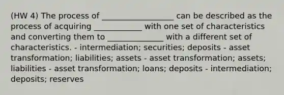 (HW 4) The process of __________________ can be described as the process of acquiring ____________ with one set of characteristics and converting them to ______________ with a different set of characteristics. - intermediation; securities; deposits - asset transformation; liabilities; assets - asset transformation; assets; liabilities - asset transformation; loans; deposits - intermediation; deposits; reserves