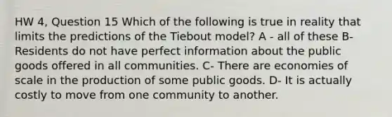 HW 4, Question 15 Which of the following is true in reality that limits the predictions of the Tiebout model? A - all of these B- Residents do not have perfect information about the public goods offered in all communities. C- There are economies of scale in the production of some public goods. D- It is actually costly to move from one community to another.