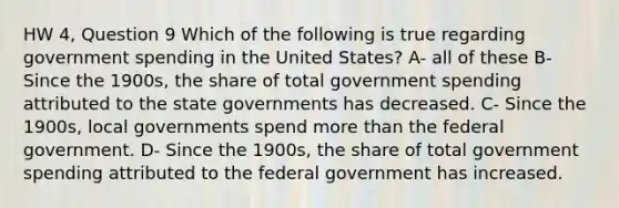 HW 4, Question 9 Which of the following is true regarding government spending in the United States? A- all of these B- Since the 1900s, the share of total government spending attributed to the state governments has decreased. C- Since the 1900s, local governments spend <a href='https://www.questionai.com/knowledge/keWHlEPx42-more-than' class='anchor-knowledge'>more than</a> the federal government. D- Since the 1900s, the share of total government spending attributed to the federal government has increased.