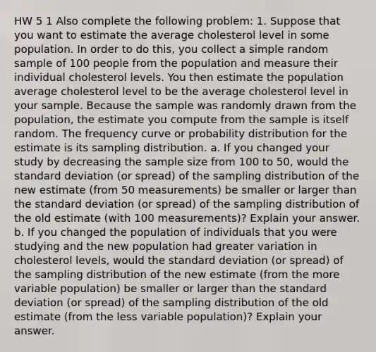 HW 5 1 Also complete the following problem: 1. Suppose that you want to estimate the average cholesterol level in some population. In order to do this, you collect a simple random sample of 100 people from the population and measure their individual cholesterol levels. You then estimate the population average cholesterol level to be the average cholesterol level in your sample. Because the sample was randomly drawn from the population, the estimate you compute from the sample is itself random. The frequency curve or probability distribution for the estimate is its sampling distribution. a. If you changed your study by decreasing the sample size from 100 to 50, would the standard deviation (or spread) of the sampling distribution of the new estimate (from 50 measurements) be smaller or larger than the standard deviation (or spread) of the sampling distribution of the old estimate (with 100 measurements)? Explain your answer. b. If you changed the population of individuals that you were studying and the new population had greater variation in cholesterol levels, would the standard deviation (or spread) of the sampling distribution of the new estimate (from the more variable population) be smaller or larger than the standard deviation (or spread) of the sampling distribution of the old estimate (from the less variable population)? Explain your answer.