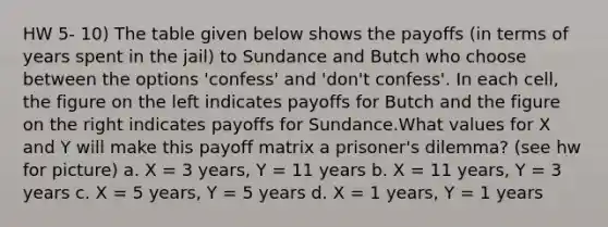 HW 5- 10) The table given below shows the payoffs (in terms of years spent in the jail) to Sundance and Butch who choose between the options 'confess' and 'don't confess'. In each cell, the figure on the left indicates payoffs for Butch and the figure on the right indicates payoffs for Sundance.What values for X and Y will make this payoff matrix a prisoner's dilemma? (see hw for picture) a. X = 3 years, Y = 11 years b. X = 11 years, Y = 3 years c. X = 5 years, Y = 5 years d. X = 1 years, Y = 1 years