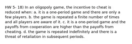 HW 5- 18) In an oligopoly game, the incentive to cheat is reduced when: a. it is a one-period game and there are only a few players. b. the game is repeated a finite number of times and all players are aware of it. c. it is a one-period game and the payoffs from cooperation are higher than the payoffs from cheating. d. the game is repeated indefinitely and there is a threat of retaliation in subsequent periods.