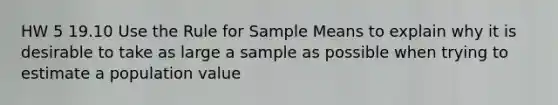 HW 5 19.10 Use the Rule for Sample Means to explain why it is desirable to take as large a sample as possible when trying to estimate a population value