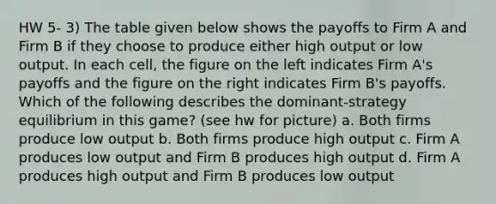 HW 5- 3) The table given below shows the payoffs to Firm A and Firm B if they choose to produce either high output or low output. In each cell, the figure on the left indicates Firm A's payoffs and the figure on the right indicates Firm B's payoffs. Which of the following describes the dominant-strategy equilibrium in this game? (see hw for picture) a. Both firms produce low output b. Both firms produce high output c. Firm A produces low output and Firm B produces high output d. Firm A produces high output and Firm B produces low output