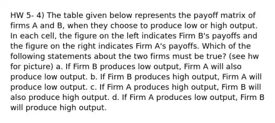 HW 5- 4) The table given below represents the payoff matrix of firms A and B, when they choose to produce low or high output. In each cell, the figure on the left indicates Firm B's payoffs and the figure on the right indicates Firm A's payoffs. Which of the following statements about the two firms must be true? (see hw for picture) a. If Firm B produces low output, Firm A will also produce low output. b. If Firm B produces high output, Firm A will produce low output. c. If Firm A produces high output, Firm B will also produce high output. d. If Firm A produces low output, Firm B will produce high output.