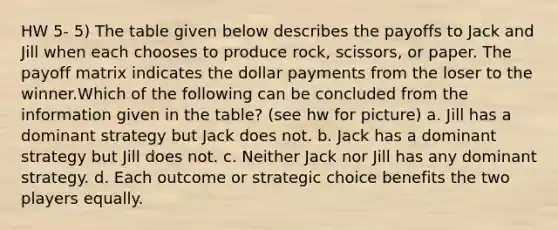 HW 5- 5) The table given below describes the payoffs to Jack and Jill when each chooses to produce rock, scissors, or paper. The payoff matrix indicates the dollar payments from the loser to the winner.Which of the following can be concluded from the information given in the table? (see hw for picture) a. Jill has a dominant strategy but Jack does not. b. Jack has a dominant strategy but Jill does not. c. Neither Jack nor Jill has any dominant strategy. d. Each outcome or strategic choice benefits the two players equally.