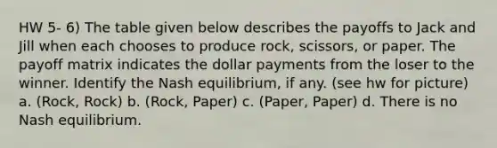 HW 5- 6) The table given below describes the payoffs to Jack and Jill when each chooses to produce rock, scissors, or paper. The payoff matrix indicates the dollar payments from the loser to the winner. Identify the Nash equilibrium, if any. (see hw for picture) a. (Rock, Rock) b. (Rock, Paper) c. (Paper, Paper) d. There is no Nash equilibrium.