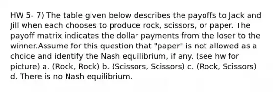 HW 5- 7) The table given below describes the payoffs to Jack and Jill when each chooses to produce rock, scissors, or paper. The payoff matrix indicates the dollar payments from the loser to the winner.Assume for this question that "paper" is not allowed as a choice and identify the Nash equilibrium, if any. (see hw for picture) a. (Rock, Rock) b. (Scissors, Scissors) c. (Rock, Scissors) d. There is no Nash equilibrium.