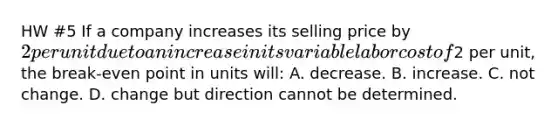 HW #5 If a company increases its selling price by 2 per unit due to an increase in its variable labor cost of2 per unit, the break-even point in units will: A. decrease. B. increase. C. not change. D. change but direction cannot be determined.