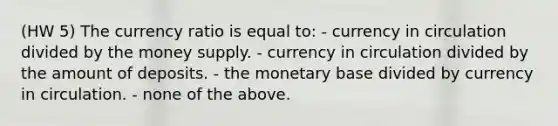 (HW 5) The currency ratio is equal to: - currency in circulation divided by the money supply. - currency in circulation divided by the amount of deposits. - the monetary base divided by currency in circulation. - none of the above.