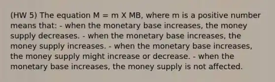 (HW 5) The equation M = m X MB, where m is a positive number means that: - when the monetary base increases, the money supply decreases. - when the monetary base increases, the money supply increases. - when the monetary base increases, the money supply might increase or decrease. - when the monetary base increases, the money supply is not affected.