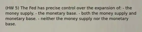 (HW 5) The Fed has precise control over the expansion of: - the money supply. - the monetary base. - both the money supply and monetary base. - neither the money supply nor the monetary base.