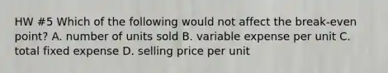 HW #5 Which of the following would not affect the break-even point? A. number of units sold B. variable expense per unit C. total fixed expense D. selling price per unit