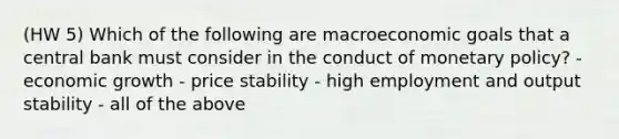 (HW 5) Which of the following are macroeconomic goals that a central bank must consider in the conduct of <a href='https://www.questionai.com/knowledge/kEE0G7Llsx-monetary-policy' class='anchor-knowledge'>monetary policy</a>? - economic growth - price stability - high employment and output stability - all of the above