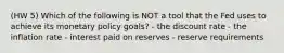 (HW 5) Which of the following is NOT a tool that the Fed uses to achieve its monetary policy goals? - the discount rate - the inflation rate - interest paid on reserves - reserve requirements