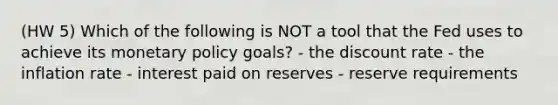 (HW 5) Which of the following is NOT a tool that the Fed uses to achieve its monetary policy goals? - the discount rate - the inflation rate - interest paid on reserves - reserve requirements