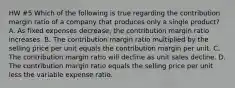 HW #5 Which of the following is true regarding the contribution margin ratio of a company that produces only a single product? A. As fixed expenses decrease, the contribution margin ratio increases. B. The contribution margin ratio multiplied by the selling price per unit equals the contribution margin per unit. C. The contribution margin ratio will decline as unit sales decline. D. The contribution margin ratio equals the selling price per unit less the variable expense ratio.