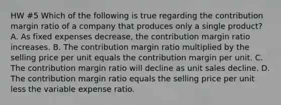 HW #5 Which of the following is true regarding the contribution margin ratio of a company that produces only a single product? A. As fixed expenses decrease, the contribution margin ratio increases. B. The contribution margin ratio multiplied by the selling price per unit equals the contribution margin per unit. C. The contribution margin ratio will decline as unit sales decline. D. The contribution margin ratio equals the selling price per unit less the variable expense ratio.