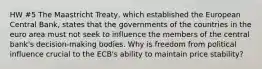 HW #5 The Maastricht Treaty, which established the European Central Bank, states that the governments of the countries in the euro area must not seek to influence the members of the central bank's decision-making bodies. Why is freedom from political influence crucial to the ECB's ability to maintain price stability?